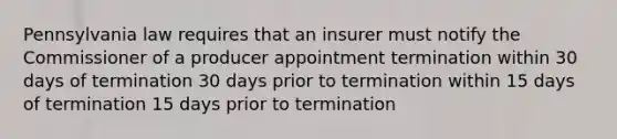 Pennsylvania law requires that an insurer must notify the Commissioner of a producer appointment termination within 30 days of termination 30 days prior to termination within 15 days of termination 15 days prior to termination