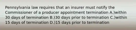 Pennsylvania law requires that an insurer must notify the Commissioner of a producer appointment termination A.)within 30 days of termination B.)30 days prior to termination C.)within 15 days of termination D.)15 days prior to termination