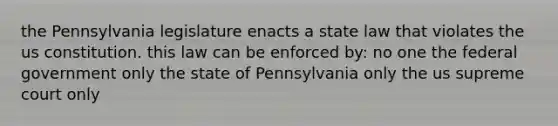 the Pennsylvania legislature enacts a state law that violates the us constitution. this law can be enforced by: no one the federal government only the state of Pennsylvania only the us supreme court only