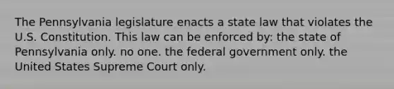 The Pennsylvania legislature enacts a state law that violates the U.S. Constitution. This law can be enforced by: the state of Pennsylvania only. no one. the federal government only. the United States Supreme Court only.