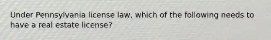 Under Pennsylvania license law, which of the following needs to have a real estate license?