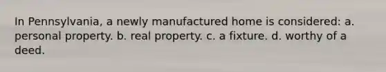 In Pennsylvania, a newly manufactured home is considered: a. personal property. b. real property. c. a fixture. d. worthy of a deed.