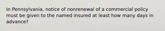 In Pennsylvania, notice of nonrenewal of a commercial policy must be given to the named insured at least how many days in advance?