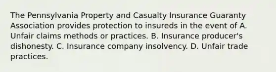 The Pennsylvania Property and Casualty Insurance Guaranty Association provides protection to insureds in the event of A. Unfair claims methods or practices. B. Insurance producer's dishonesty. C. Insurance company insolvency. D. Unfair trade practices.