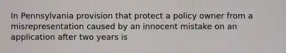 In Pennsylvania provision that protect a policy owner from a misrepresentation caused by an innocent mistake on an application after two years is