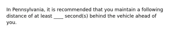 In Pennsylvania, it is recommended that you maintain a following distance of at least ____ second(s) behind the vehicle ahead of you.