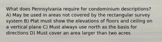 What does Pennsylvania require for condominium descriptions? A) May be used in areas not covered by the rectangular survey system B) Plat must show the elevations of floors and ceiling on a vertical plane C) Must always use north as the basis for directions D) Must cover an area larger than two acres