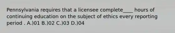 Pennsylvania requires that a licensee complete____ hours of continuing education on the subject of ethics every reporting period . A.)01 B.)02 C.)03 D.)04