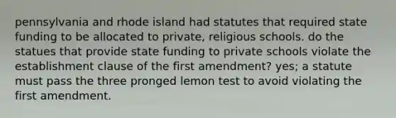 pennsylvania and rhode island had statutes that required state funding to be allocated to private, religious schools. do the statues that provide state funding to private schools violate the establishment clause of the first amendment? yes; a statute must pass the three pronged lemon test to avoid violating the first amendment.