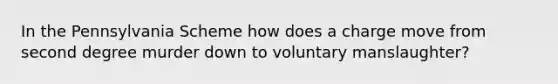 In the Pennsylvania Scheme how does a charge move from second degree murder down to voluntary manslaughter?