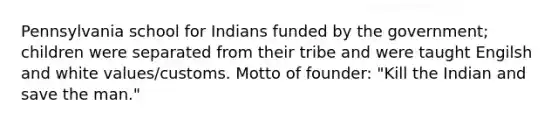 Pennsylvania school for Indians funded by the government; children were separated from their tribe and were taught Engilsh and white values/customs. Motto of founder: "Kill the Indian and save the man."