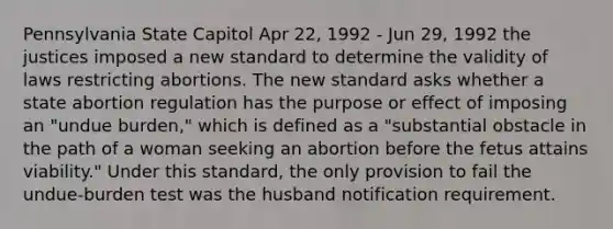 Pennsylvania State Capitol Apr 22, 1992 - Jun 29, 1992 the justices imposed a new standard to determine the validity of laws restricting abortions. The new standard asks whether a state abortion regulation has the purpose or effect of imposing an "undue burden," which is defined as a "substantial obstacle in the path of a woman seeking an abortion before the fetus attains viability." Under this standard, the only provision to fail the undue-burden test was the husband notification requirement.