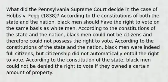 What did the Pennsylvania Supreme Court decide in the case of Hobbs v. Fogg (1838)? According to the constitutions of both the state and the nation, black men should have the right to vote on the same basis as white men. According to the constitutions of the state and the nation, black men could not be citizens and therefore could not possess the right to vote. According to the constitutions of the state and the nation, black men were indeed full citizens, but citizenship did not automatically entail the right to vote. According to the constitution of the state, black men could not be denied the right to vote if they owned a certain amount of property.