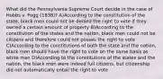 What did the Pennsylvania Supreme Court decide in the case of Hobbs v. Fogg (1838)? A)According to the constitution of the state, black men could not be denied the right to vote if they owned a certain amount of property B)According to the constitution of the states and the nation, black men could not be citizens and therefore could not posses the right to vote C)According to the constitutions of both the state and the nation, black men should have the right to vote on the same basis as white men D)According to the constitutions of the states and the nation, the black men were indeed full citizens, but citizenship did not automatically entail the right to vote