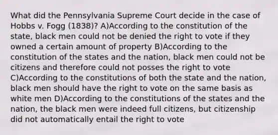 What did the Pennsylvania Supreme Court decide in the case of Hobbs v. Fogg (1838)? A)According to the constitution of the state, black men could not be denied the right to vote if they owned a certain amount of property B)According to the constitution of the states and the nation, black men could not be citizens and therefore could not posses the right to vote C)According to the constitutions of both the state and the nation, black men should have the right to vote on the same basis as white men D)According to the constitutions of the states and the nation, the black men were indeed full citizens, but citizenship did not automatically entail the right to vote