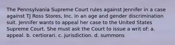 The Pennsylvania Supreme Court rules against Jennifer in a case against TJ Ross Stores, Inc. in an age and gender discrimination suit. Jennifer wants to appeal her case to the United States Supreme Court. She must ask the Court to issue a writ of: a. appeal. b. certiorari. c. jurisdiction. d. summons