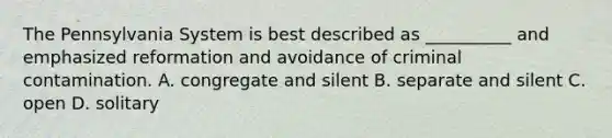 The Pennsylvania System is best described as __________ and emphasized reformation and avoidance of criminal contamination. A. congregate and silent B. separate and silent C. open D. solitary