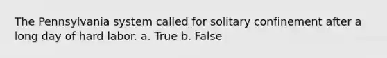 The Pennsylvania system called for solitary confinement after a long day of hard labor. a. True b. False