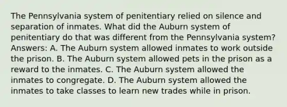 The Pennsylvania system of penitentiary relied on silence and separation of inmates. What did the Auburn system of penitentiary do that was different from the Pennsylvania system? Answers: A. The Auburn system allowed inmates to work outside the prison. B. The Auburn system allowed pets in the prison as a reward to the inmates. C. The Auburn system allowed the inmates to congregate. D. The Auburn system allowed the inmates to take classes to learn new trades while in prison.