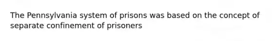 The Pennsylvania system of prisons was based on the concept of separate confinement of prisoners