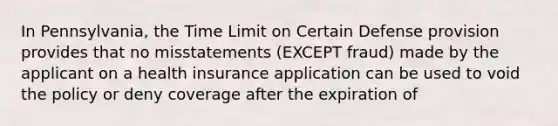 In Pennsylvania, the Time Limit on Certain Defense provision provides that no misstatements (EXCEPT fraud) made by the applicant on a health insurance application can be used to void the policy or deny coverage after the expiration of