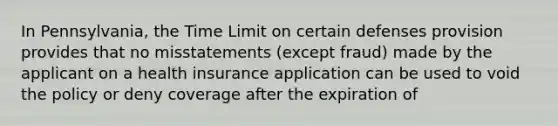 In Pennsylvania, the Time Limit on certain defenses provision provides that no misstatements (except fraud) made by the applicant on a health insurance application can be used to void the policy or deny coverage after the expiration of