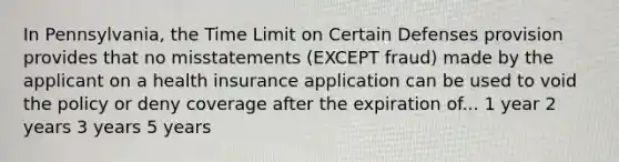 In Pennsylvania, the Time Limit on Certain Defenses provision provides that no misstatements (EXCEPT fraud) made by the applicant on a health insurance application can be used to void the policy or deny coverage after the expiration of... 1 year 2 years 3 years 5 years