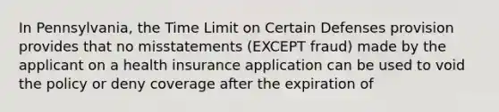 In Pennsylvania, the Time Limit on Certain Defenses provision provides that no misstatements (EXCEPT fraud) made by the applicant on a health insurance application can be used to void the policy or deny coverage after the expiration of