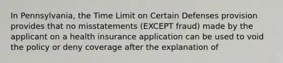 In Pennsylvania, the Time Limit on Certain Defenses provision provides that no misstatements (EXCEPT fraud) made by the applicant on a health insurance application can be used to void the policy or deny coverage after the explanation of