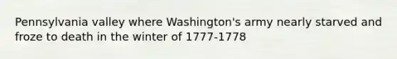 Pennsylvania valley where Washington's army nearly starved and froze to death in the winter of 1777-1778