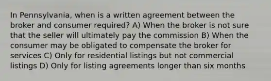 In Pennsylvania, when is a written agreement between the broker and consumer required? A) When the broker is not sure that the seller will ultimately pay the commission B) When the consumer may be obligated to compensate the broker for services C) Only for residential listings but not commercial listings D) Only for listing agreements longer than six months