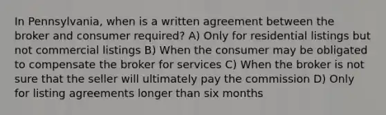 In Pennsylvania, when is a written agreement between the broker and consumer required? A) Only for residential listings but not commercial listings B) When the consumer may be obligated to compensate the broker for services C) When the broker is not sure that the seller will ultimately pay the commission D) Only for listing agreements longer than six months