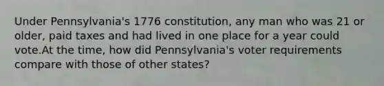 Under Pennsylvania's 1776 constitution, any man who was 21 or older, paid taxes and had lived in one place for a year could vote.At the time, how did Pennsylvania's voter requirements compare with those of other states?