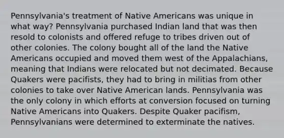 Pennsylvania's treatment of Native Americans was unique in what way? Pennsylvania purchased Indian land that was then resold to colonists and offered refuge to tribes driven out of other colonies. The colony bought all of the land the Native Americans occupied and moved them west of the Appalachians, meaning that Indians were relocated but not decimated. Because Quakers were pacifists, they had to bring in militias from other colonies to take over Native American lands. Pennsylvania was the only colony in which efforts at conversion focused on turning Native Americans into Quakers. Despite Quaker pacifism, Pennsylvanians were determined to exterminate the natives.