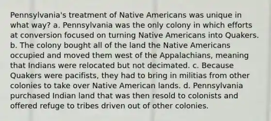 Pennsylvania's treatment of Native Americans was unique in what way? a. Pennsylvania was the only colony in which efforts at conversion focused on turning Native Americans into Quakers. b. The colony bought all of the land the Native Americans occupied and moved them west of the Appalachians, meaning that Indians were relocated but not decimated. c. Because Quakers were pacifists, they had to bring in militias from other colonies to take over Native American lands. d. Pennsylvania purchased Indian land that was then resold to colonists and offered refuge to tribes driven out of other colonies.