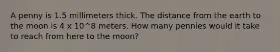 A penny is 1.5 millimeters thick. The distance from the earth to the moon is 4 x 10^8 meters. How many pennies would it take to reach from here to the moon?