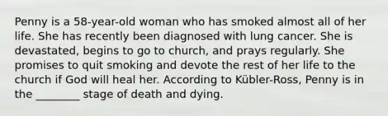 Penny is a 58-year-old woman who has smoked almost all of her life. She has recently been diagnosed with lung cancer. She is devastated, begins to go to church, and prays regularly. She promises to quit smoking and devote the rest of her life to the church if God will heal her. According to Kübler-Ross, Penny is in the ________ stage of death and dying.