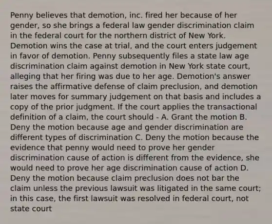 Penny believes that demotion, inc. fired her because of her gender, so she brings a federal law gender discrimination claim in the federal court for the northern district of New York. Demotion wins the case at trial, and the court enters judgement in favor of demotion. Penny subsequently files a state law age discrimination claim against demotion in New York state court, alleging that her firing was due to her age. Demotion's answer raises the affirmative defense of claim preclusion, and demotion later moves for summary judgement on that basis and includes a copy of the prior judgment. If the court applies the transactional definition of a claim, the court should - A. Grant the motion B. Deny the motion because age and gender discrimination are different types of discrimination C. Deny the motion because the evidence that penny would need to prove her gender discrimination cause of action is different from the evidence, she would need to prove her age discrimination cause of action D. Deny the motion because claim preclusion does not bar the claim unless the previous lawsuit was litigated in the same court; in this case, the first lawsuit was resolved in federal court, not state court