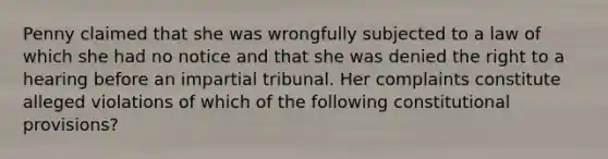 Penny claimed that she was wrongfully subjected to a law of which she had no notice and that she was denied the right to a hearing before an impartial tribunal. Her complaints constitute alleged violations of which of the following constitutional provisions?