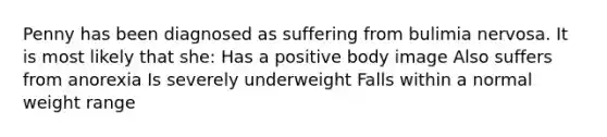 Penny has been diagnosed as suffering from bulimia nervosa. It is most likely that she: Has a positive body image Also suffers from anorexia Is severely underweight Falls within a normal weight range