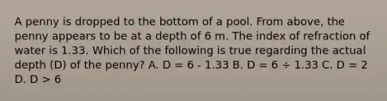 A penny is dropped to the bottom of a pool. From above, the penny appears to be at a depth of 6 m. The index of refraction of water is 1.33. Which of the following is true regarding the actual depth (D) of the penny? A. D = 6 - 1.33 B. D = 6 ÷ 1.33 C. D = 2 D. D > 6