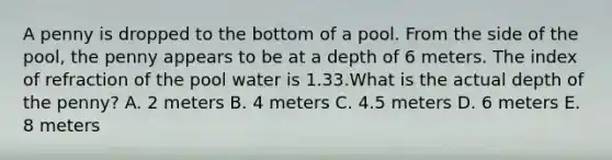 A penny is dropped to the bottom of a pool. From the side of the pool, the penny appears to be at a depth of 6 meters. The index of refraction of the pool water is 1.33.What is the actual depth of the penny? A. 2 meters B. 4 meters C. 4.5 meters D. 6 meters E. 8 meters