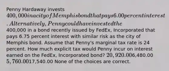 Penny Hardaway invests 400,000 in a city of Memphis bond that pays 6.00 percent interest. Alternatively, Penny could have invested the400,000 in a bond recently issued by FedEx, Incorporated that pays 6.75 percent interest with similar risk as the city of Memphis bond. Assume that Penny's marginal tax rate is 24 percent. How much explicit tax would Penny incur on interest earned on the FedEx, Incorporated bond? 20,920.006,480.00 5,760.0017,540.00 None of the choices are correct.