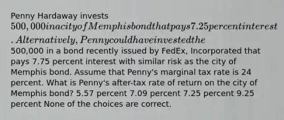 Penny Hardaway invests 500,000 in a city of Memphis bond that pays 7.25 percent interest. Alternatively, Penny could have invested the500,000 in a bond recently issued by FedEx, Incorporated that pays 7.75 percent interest with similar risk as the city of Memphis bond. Assume that Penny's marginal tax rate is 24 percent. What is Penny's after-tax rate of return on the city of Memphis bond? 5.57 percent 7.09 percent 7.25 percent 9.25 percent None of the choices are correct.