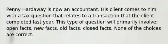 Penny Hardaway is now an accountant. His client comes to him with a tax question that relates to a transaction that the client completed last year. This type of question will primarily involve: open facts. new facts. old facts. closed facts. None of the choices are correct.