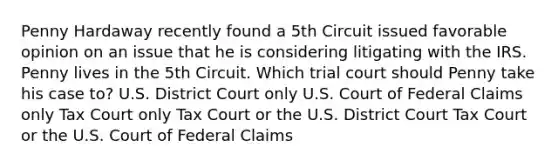 Penny Hardaway recently found a 5th Circuit issued favorable opinion on an issue that he is considering litigating with the IRS. Penny lives in the 5th Circuit. Which trial court should Penny take his case to? U.S. District Court only U.S. Court of Federal Claims only Tax Court only Tax Court or the U.S. District Court Tax Court or the U.S. Court of Federal Claims