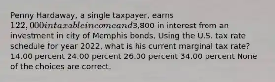 Penny Hardaway, a single taxpayer, earns 122,000 in taxable income and3,800 in interest from an investment in city of Memphis bonds. Using the U.S. tax rate schedule for year 2022, what is his current marginal tax rate? 14.00 percent 24.00 percent 26.00 percent 34.00 percent None of the choices are correct.