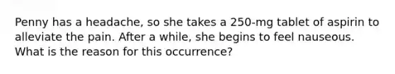Penny has a headache, so she takes a 250-mg tablet of aspirin to alleviate the pain. After a while, she begins to feel nauseous. What is the reason for this occurrence?