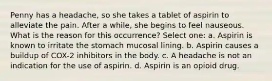 Penny has a headache, so she takes a tablet of aspirin to alleviate the pain. After a while, she begins to feel nauseous. What is the reason for this occurrence? Select one: a. Aspirin is known to irritate the stomach mucosal lining. b. Aspirin causes a buildup of COX-2 inhibitors in the body. c. A headache is not an indication for the use of aspirin. d. Aspirin is an opioid drug.