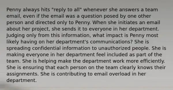 Penny always hits "reply to all" whenever she answers a team email, even if the email was a question posed by one other person and directed only to Penny. When she initiates an email about her project, she sends it to everyone in her department. Judging only from this information, what impact is Penny most likely having on her department's communications? She is spreading confidential information to unauthorized people. She is making everyone in her department feel included as part of the team. She is helping make the department work more efficiently. She is ensuring that each person on the team clearly knows their assignments. She is contributing to email overload in her department.